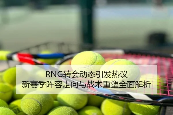RNG转会动态引发热议 新赛季阵容走向与战术重塑全面解析